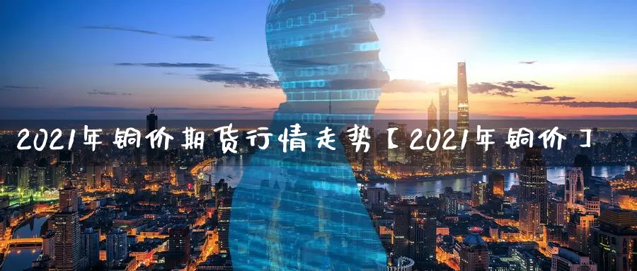 2021年铜价期货行情走势【2021年铜价】_https://www.xlyzjpj.com_橡胶期货_第1张