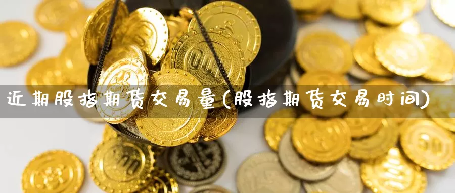 近期股指期货交易量(股指期货交易时间)_https://www.xlyzjpj.com_期货新闻_第1张