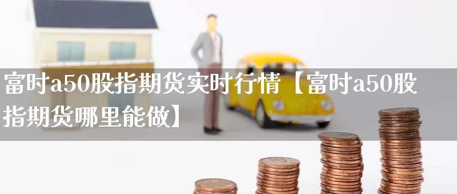 富时a50股指期货实时行情【富时a50股指期货哪里能做】_https://www.xlyzjpj.com_黄金期货_第1张